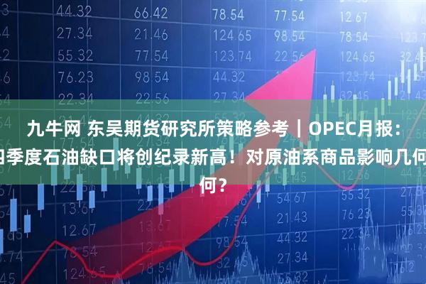 九牛网 东吴期货研究所策略参考｜OPEC月报：四季度石油缺口将创纪录新高！对原油系商品影响几何？
