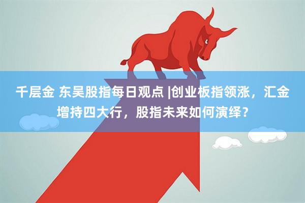 千层金 东吴股指每日观点 |创业板指领涨，汇金增持四大行，股指未来如何演绎？