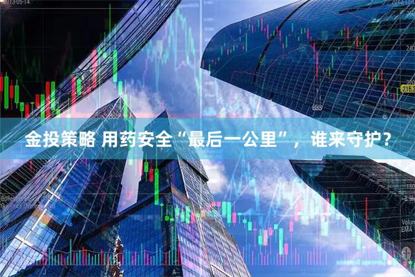 金投策略 用药安全“最后一公里”，谁来守护？
