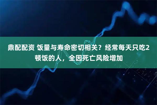 鼎配配资 饭量与寿命密切相关？经常每天只吃2顿饭的人，全因死亡风险增加