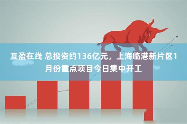互盈在线 总投资约136亿元，上海临港新片区1月份重点项目今日集中开工