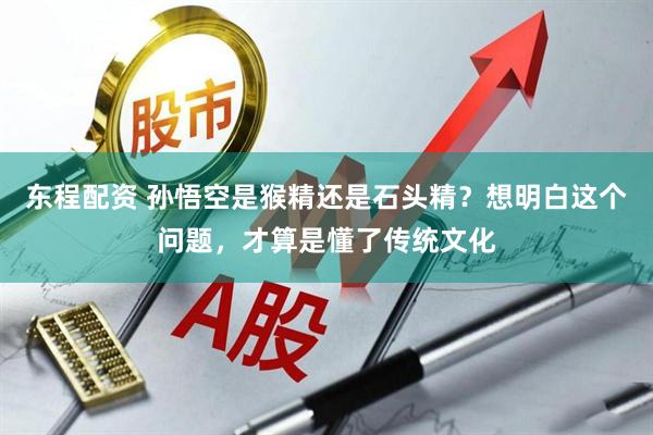 东程配资 孙悟空是猴精还是石头精？想明白这个问题，才算是懂了传统文化