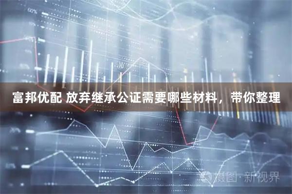 富邦优配 放弃继承公证需要哪些材料，带你整理