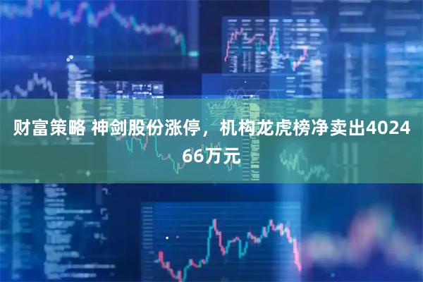 财富策略 神剑股份涨停，机构龙虎榜净卖出402466万元