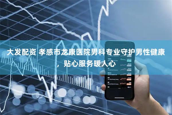 大发配资 孝感市龙康医院男科专业守护男性健康，贴心服务暖人心