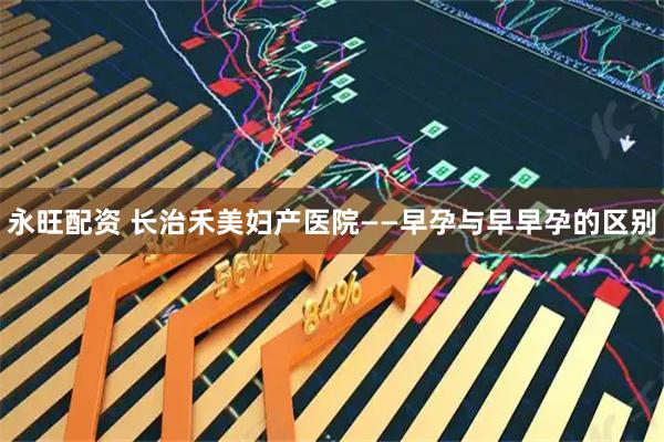 永旺配资 长治禾美妇产医院——早孕与早早孕的区别