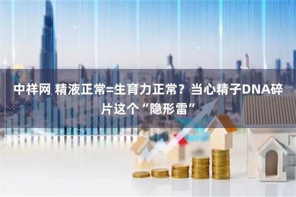 中祥网 精液正常=生育力正常？当心精子DNA碎片这个“隐形雷”