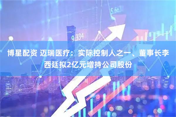 博星配资 迈瑞医疗：实际控制人之一、董事长李西廷拟2亿元增持公司股份