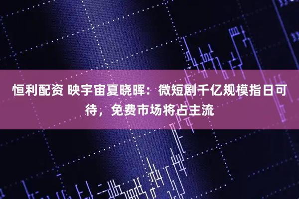 恒利配资 映宇宙夏晓晖：微短剧千亿规模指日可待，免费市场将占主流