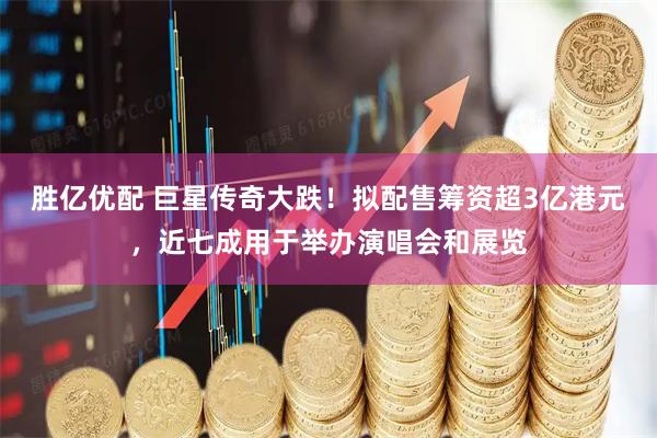 胜亿优配 巨星传奇大跌！拟配售筹资超3亿港元，近七成用于举办演唱会和展览