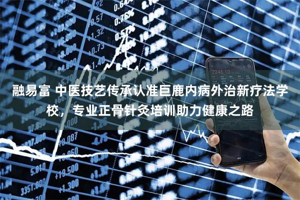 融易富 中医技艺传承认准巨鹿内病外治新疗法学校，专业正骨针灸培训助力健康之路