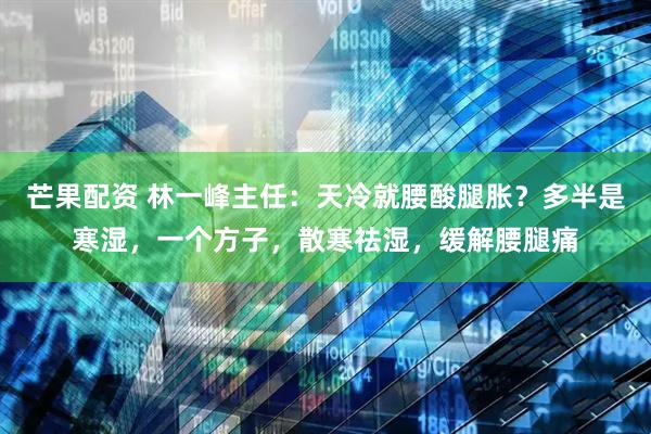 芒果配资 林一峰主任：天冷就腰酸腿胀？多半是寒湿，一个方子，散寒祛湿，缓解腰腿痛