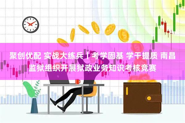 聚创优配 实战大练兵丨考学固基 学干提质 南昌监狱组织开展狱政业务知识考核竞赛