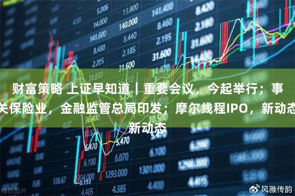 财富策略 上证早知道｜重要会议，今起举行；事关保险业，金融监管总局印发；摩尔线程IPO，新动态