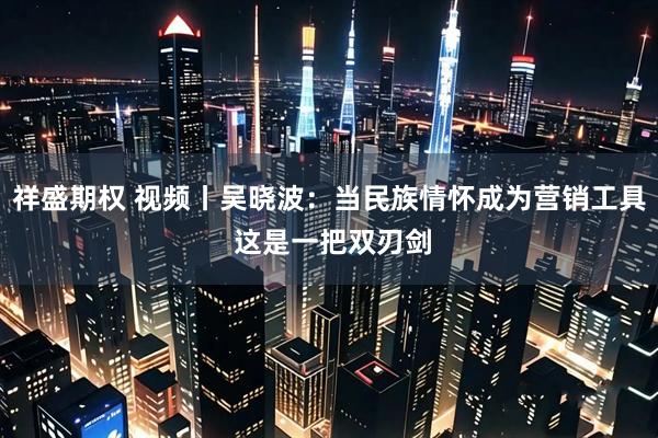 祥盛期权 视频丨吴晓波：当民族情怀成为营销工具 这是一把双刃剑