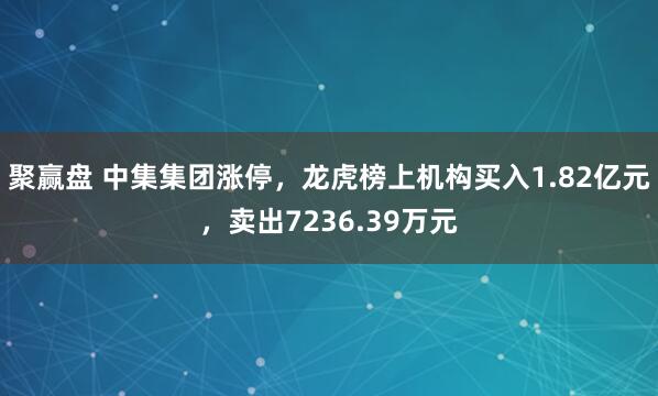 聚赢盘 中集集团涨停，龙虎榜上机构买入1.82亿元，卖出7236.39万元